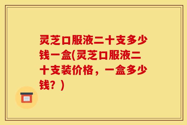 灵芝口服液二十支多少钱一盒(灵芝口服液二十支装价格，一盒多少钱？)