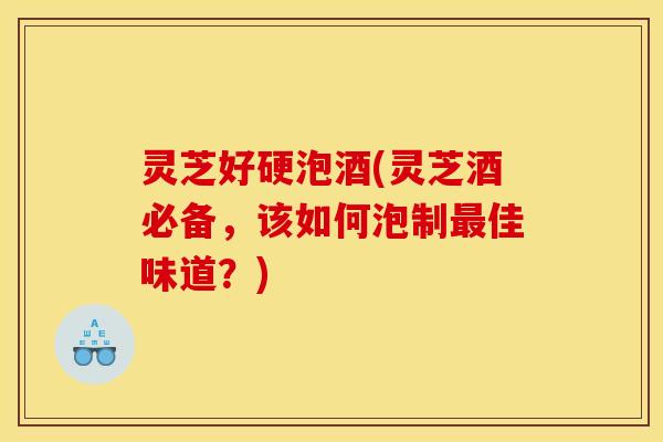 灵芝好硬泡酒(灵芝酒必备,该如何泡制佳味道?) 灵芝好硬泡酒(灵芝酒必备,该如何泡制佳味道?)