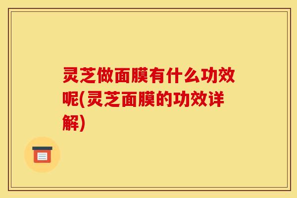 灵芝做面膜有什么功效呢(灵芝面膜的功效详解) 灵芝做面膜有什么功效呢(灵芝面膜的功效详解)
