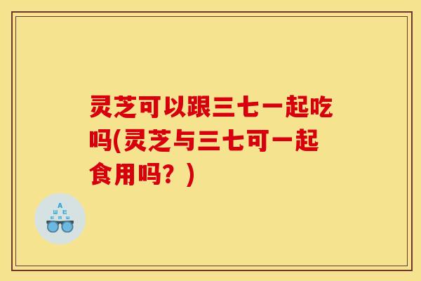 灵芝可以跟三七一起吃吗(灵芝与三七可一起食用吗?) 灵芝可以跟三七一起吃吗(灵芝与三七可一起食用吗?)