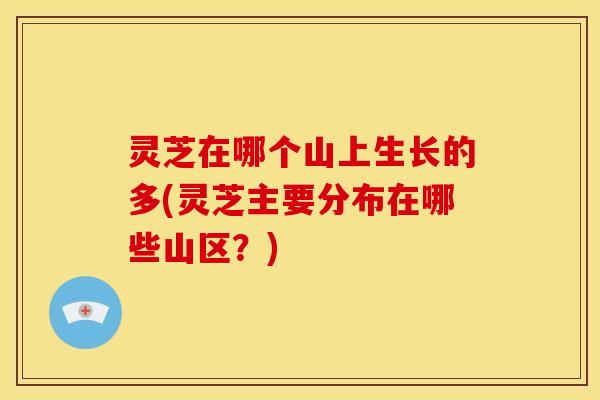 灵芝在哪个山上生长的多(灵芝主要分布在哪些山区？)