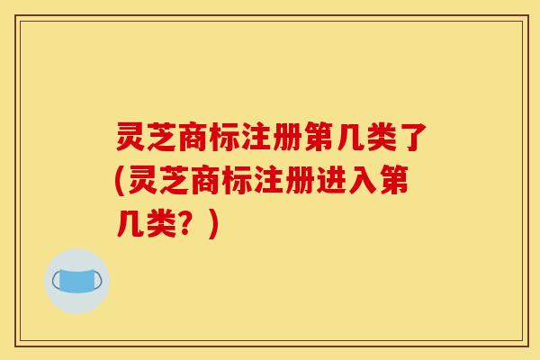 灵芝商标注册第几类了(灵芝商标注册进入第几类?) 灵芝商标注册第几类了(灵芝商标注册进入第几类?)