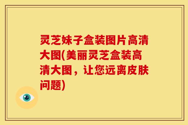 灵芝妹子盒装图片高清大图(美丽灵芝盒装高清大图,让您远离问题) 灵芝妹子盒装图片高清大图(美丽灵芝盒装高清大图,让您远离问题)