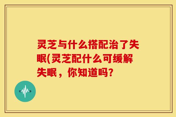 灵芝与什么搭配了(灵芝配什么可缓解,你知道吗? 灵芝与什么搭配了(灵芝配什么可缓解,你知道吗?