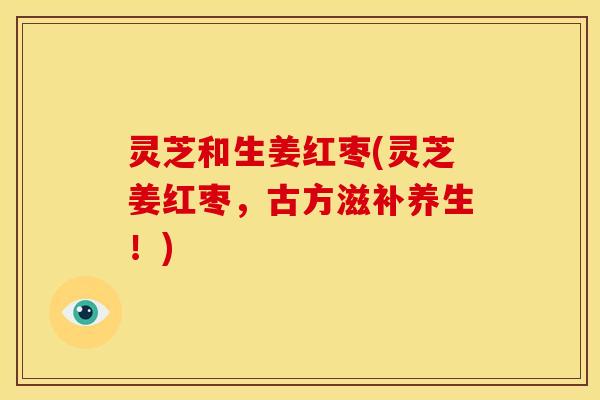 灵芝和生姜红枣(灵芝姜红枣,古方滋补养生!) 灵芝和生姜红枣(灵芝姜红枣,古方滋补养生!)