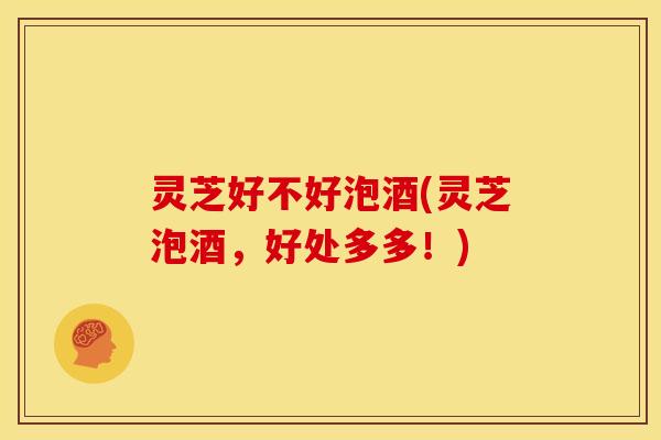 灵芝好不好泡酒(灵芝泡酒,好处多多!) 灵芝好不好泡酒(灵芝泡酒,好处多多!)