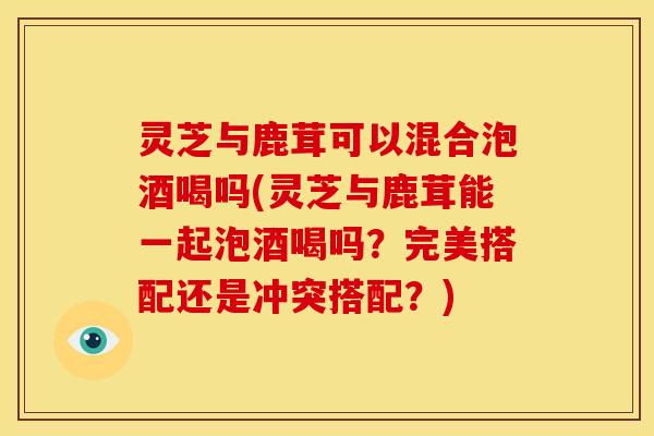 灵芝与鹿茸可以混合泡酒喝吗(灵芝与鹿茸能一起泡酒喝吗?完美搭配还是冲突搭配?) 灵芝与鹿茸可以混合泡酒喝吗(灵芝与鹿茸能一起泡酒喝吗?完美搭配还是冲突搭配?)