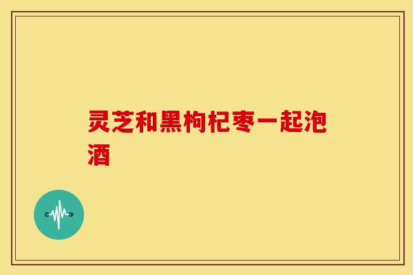灵芝和黑枸杞枣一起泡酒 灵芝和黑枸杞枣一起泡酒