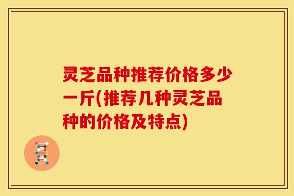 灵芝品种推荐价格多少一斤(推荐几种灵芝品种的价格及特点) 灵芝品种推荐价格多少一斤(推荐几种灵芝品种的价格及特点)