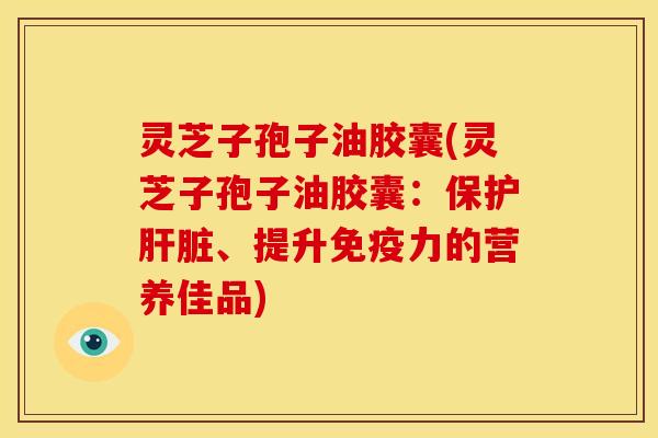灵芝子孢子油胶囊(灵芝子孢子油胶囊:保护、提升免疫力的营养佳品) 灵芝子孢子油胶囊(灵芝子孢子油胶囊:保护、提升免疫力的营养佳品)