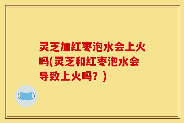 灵芝加红枣泡水会上火吗(灵芝和红枣泡水会导致上火吗?) 灵芝加红枣泡水会上火吗(灵芝和红枣泡水会导致上火吗?)