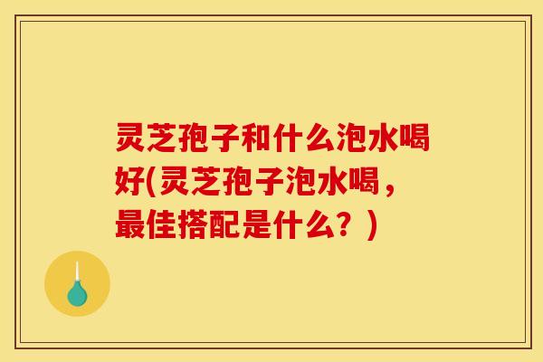 灵芝孢子和什么泡水喝好(灵芝孢子泡水喝，佳搭配是什么？)