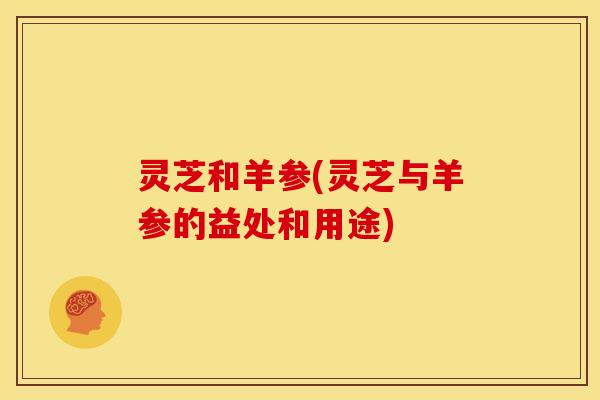 灵芝和羊参(灵芝与羊参的益处和用途) 灵芝和羊参(灵芝与羊参的益处和用途)