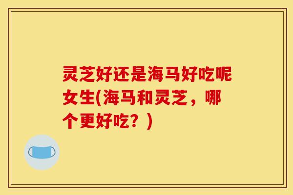 灵芝好还是海马好吃呢女生(海马和灵芝,哪个更好吃?) 灵芝好还是海马好吃呢女生(海马和灵芝,哪个更好吃?)