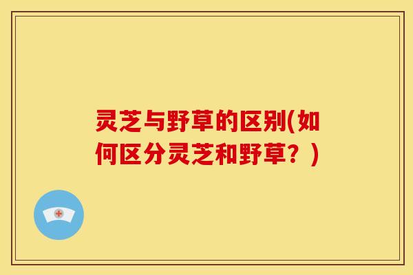 灵芝与野草的区别(如何区分灵芝和野草?) 灵芝与野草的区别(如何区分灵芝和野草?)