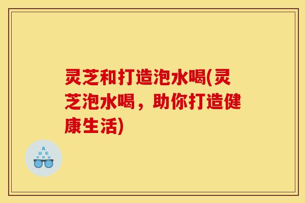 灵芝和打造泡水喝(灵芝泡水喝,助你打造健康生活) 灵芝和打造泡水喝(灵芝泡水喝,助你打造健康生活)