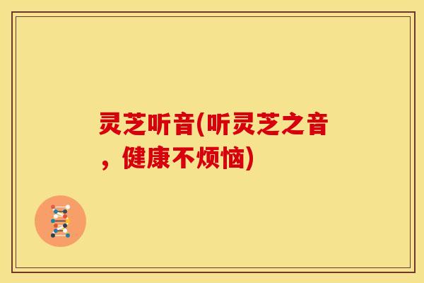 灵芝听音(听灵芝之音,健康不烦恼) 灵芝听音(听灵芝之音,健康不烦恼)
