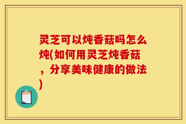 灵芝可以炖香菇吗怎么炖(如何用灵芝炖香菇,分享美味健康的做法) 灵芝可以炖香菇吗怎么炖(如何用灵芝炖香菇,分享美味健康的做法)