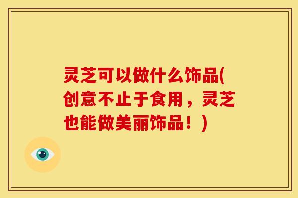 灵芝可以做什么饰品(创意不止于食用,灵芝也能做美丽饰品!) 灵芝可以做什么饰品(创意不止于食用,灵芝也能做美丽饰品!)