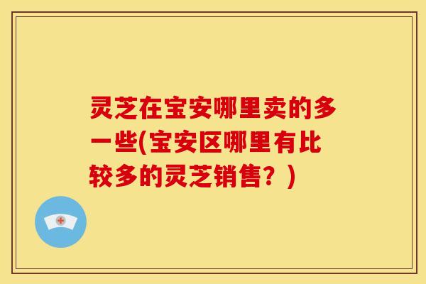 灵芝在宝安哪里卖的多一些(宝安区哪里有比较多的灵芝销售?) 灵芝在宝安哪里卖的多一些(宝安区哪里有比较多的灵芝销售?)