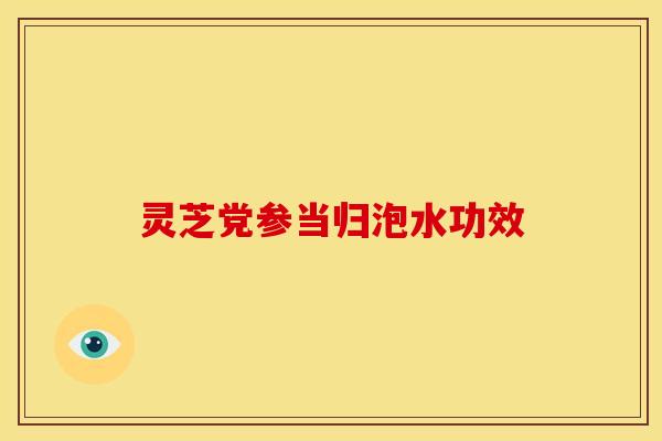 灵芝党参当归泡水功效 灵芝党参当归泡水功效