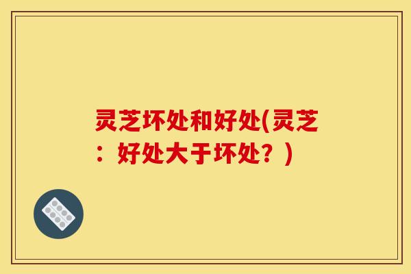 灵芝坏处和好处(灵芝:好处大于坏处?) 灵芝坏处和好处(灵芝:好处大于坏处?)