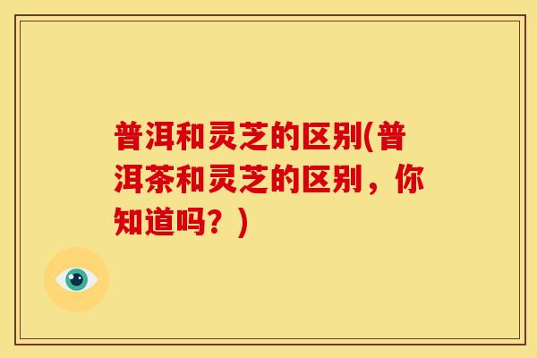 普洱和灵芝的区别(普洱茶和灵芝的区别,你知道吗?) 普洱和灵芝的区别(普洱茶和灵芝的区别,你知道吗?)