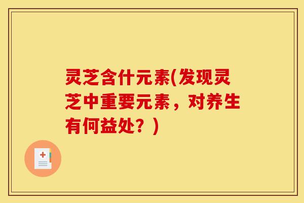 灵芝含什元素(发现灵芝中重要元素,对养生有何益处?) 灵芝含什元素(发现灵芝中重要元素,对养生有何益处?)