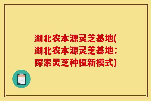 湖北农本源灵芝基地(湖北农本源灵芝基地:探索灵芝种植新模式) 湖北农本源灵芝基地(湖北农本源灵芝基地:探索灵芝种植新模式)