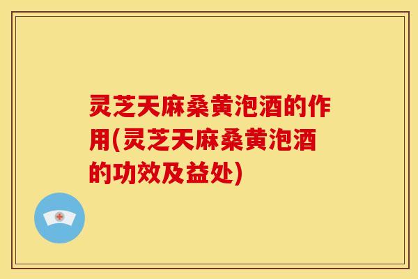 灵芝天麻桑黄泡酒的作用(灵芝天麻桑黄泡酒的功效及益处)