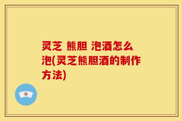 灵芝 熊胆 泡酒怎么泡(灵芝熊胆酒的制作方法) 灵芝 熊胆 泡酒怎么泡(灵芝熊胆酒的制作方法)