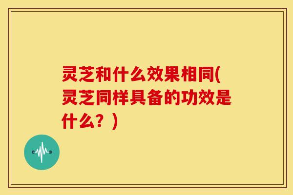 灵芝和什么效果相同(灵芝同样具备的功效是什么？)