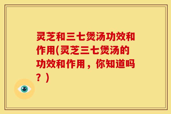 灵芝和三七煲汤功效和作用(灵芝三七煲汤的功效和作用,你知道吗?) 灵芝和三七煲汤功效和作用(灵芝三七煲汤的功效和作用,你知道吗?)