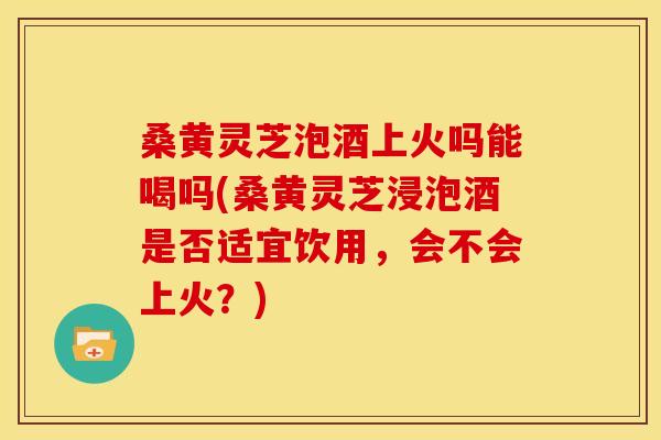 桑黄灵芝泡酒上火吗能喝吗(桑黄灵芝浸泡酒是否适宜饮用，会不会上火？)