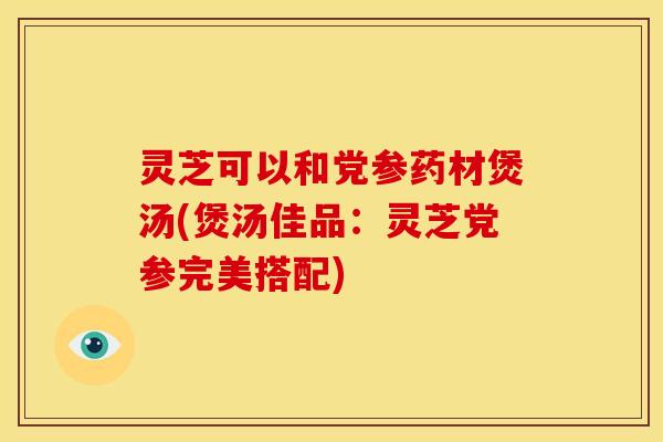 灵芝可以和党参药材煲汤(煲汤佳品：灵芝党参完美搭配)