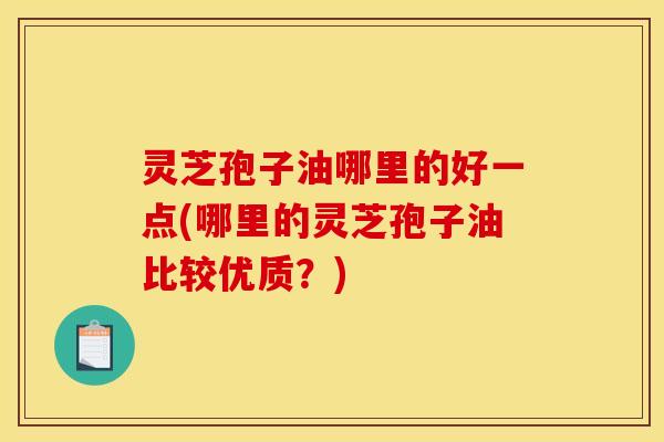 灵芝孢子油哪里的好一点(哪里的灵芝孢子油比较优质？)