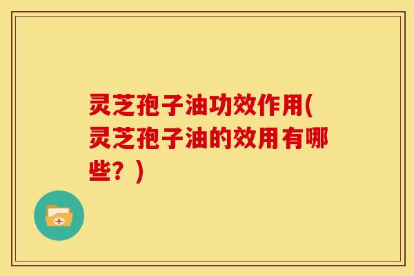 灵芝孢子油功效作用(灵芝孢子油的效用有哪些?) 灵芝孢子油功效作用(灵芝孢子油的效用有哪些?)