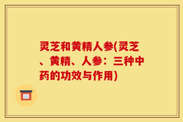 灵芝和黄精人参(灵芝、黄精、人参:三种的功效与作用) 灵芝和黄精人参(灵芝、黄精、人参:三种的功效与作用)