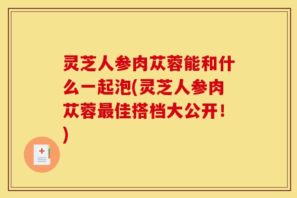 灵芝人参肉苁蓉能和什么一起泡(灵芝人参肉苁蓉佳搭档大公开!) 灵芝人参肉苁蓉能和什么一起泡(灵芝人参肉苁蓉佳搭档大公开!)