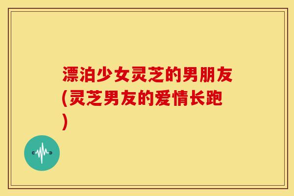 漂泊少女灵芝的男朋友(灵芝男友的爱情长跑) 漂泊少女灵芝的男朋友(灵芝男友的爱情长跑)