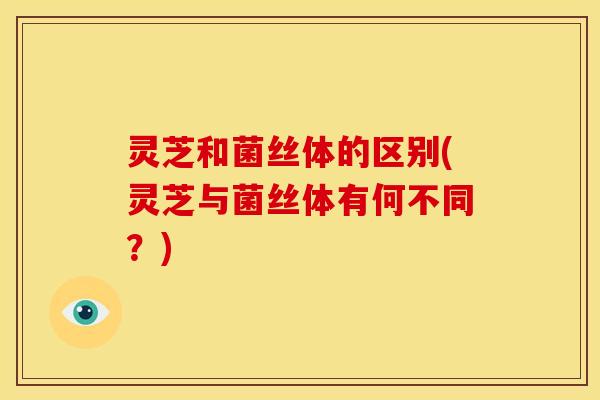 灵芝和菌丝体的区别(灵芝与菌丝体有何不同？)