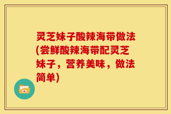 灵芝妹子酸辣海带做法(尝鲜酸辣海带配灵芝妹子，营养美味，做法简单)