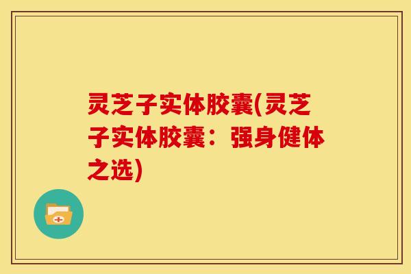 灵芝子实体胶囊(灵芝子实体胶囊:强身健体之选) 灵芝子实体胶囊(灵芝子实体胶囊:强身健体之选)