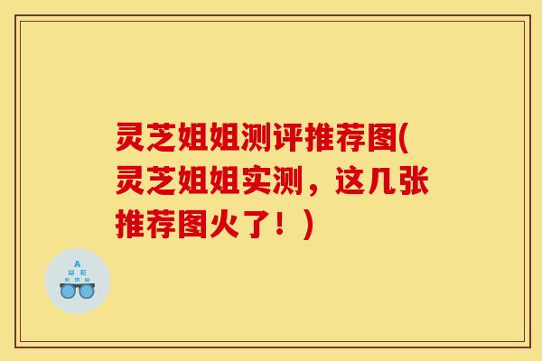 灵芝姐姐测评推荐图(灵芝姐姐实测,这几张推荐图火了!) 灵芝姐姐测评推荐图(灵芝姐姐实测,这几张推荐图火了!)