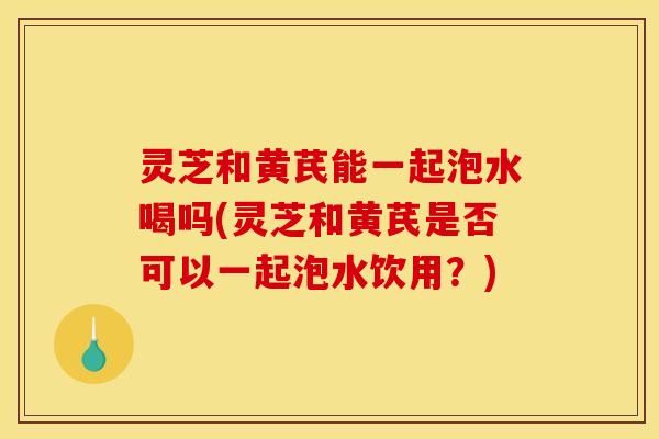 灵芝和黄芪能一起泡水喝吗(灵芝和黄芪是否可以一起泡水饮用？)