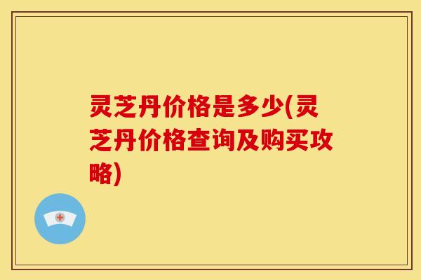 灵芝丹价格是多少(灵芝丹价格查询及购买攻略)