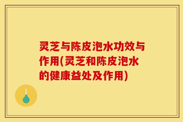灵芝与陈皮泡水功效与作用(灵芝和陈皮泡水的健康益处及作用) 灵芝与陈皮泡水功效与作用(灵芝和陈皮泡水的健康益处及作用)