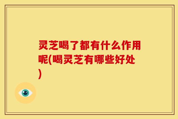 灵芝喝了都有什么作用呢(喝灵芝有哪些好处)