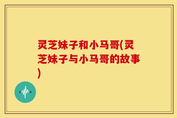 灵芝妹子和小马哥(灵芝妹子与小马哥的故事) 灵芝妹子和小马哥(灵芝妹子与小马哥的故事)