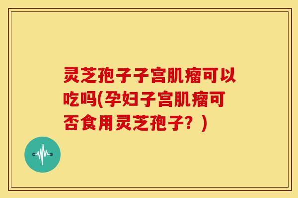 灵芝孢子子宫可以吃吗(孕妇子宫可否食用灵芝孢子？)